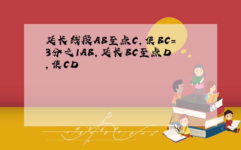 延长线段AB至点C,使BC=3分之1AB,延长BC至点D,使CD