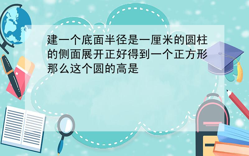 建一个底面半径是一厘米的圆柱的侧面展开正好得到一个正方形那么这个圆的高是