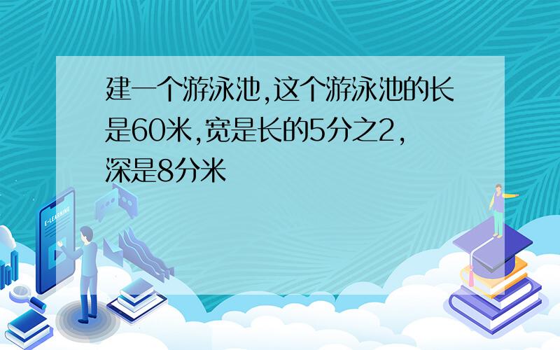 建一个游泳池,这个游泳池的长是60米,宽是长的5分之2,深是8分米