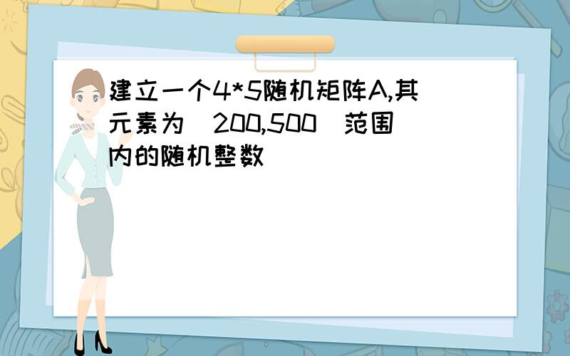 建立一个4*5随机矩阵A,其元素为[200,500]范围内的随机整数