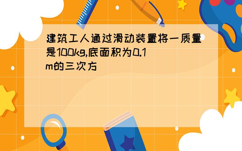 建筑工人通过滑动装置将一质量是100kg,底面积为0.1m的三次方