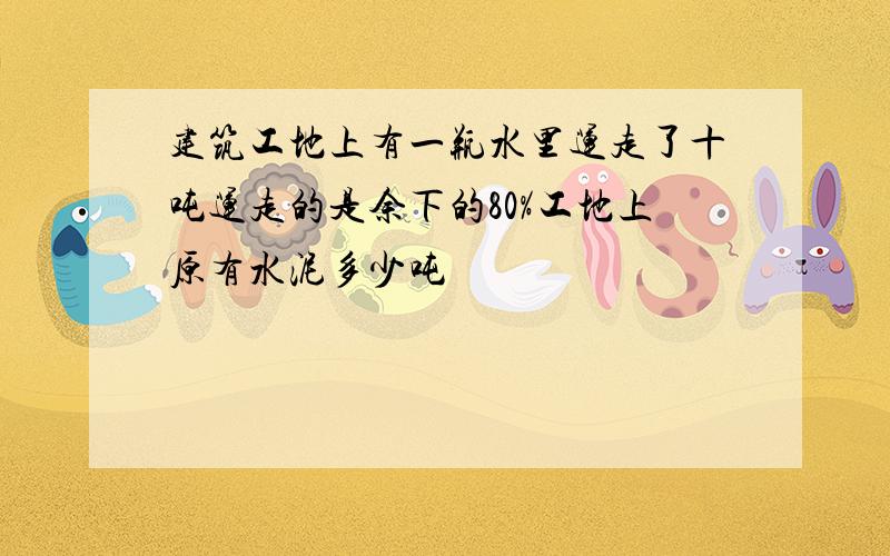 建筑工地上有一瓶水里运走了十吨运走的是余下的80%工地上原有水泥多少吨