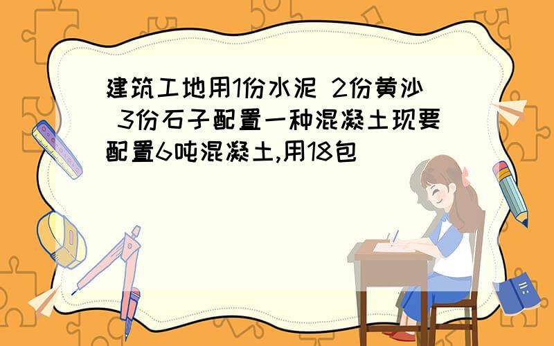 建筑工地用1份水泥 2份黄沙 3份石子配置一种混凝土现要配置6吨混凝土,用18包