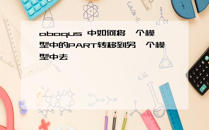 abaqus 中如何将一个模型中的PART转移到另一个模型中去