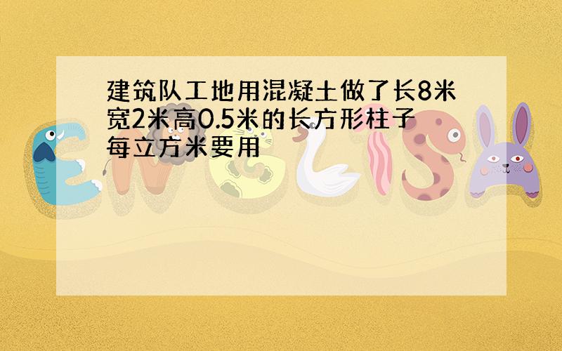 建筑队工地用混凝土做了长8米宽2米高0.5米的长方形柱子每立方米要用