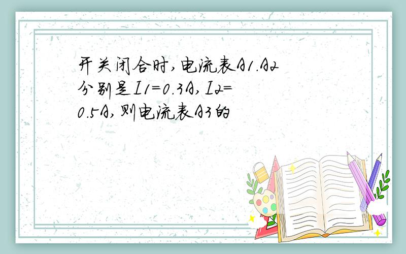 开关闭合时,电流表A1.A2分别是I1=0.3A,I2=0.5A,则电流表A3的