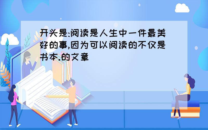 开头是:阅读是人生中一件最美好的事,因为可以阅读的不仅是书本.的文章