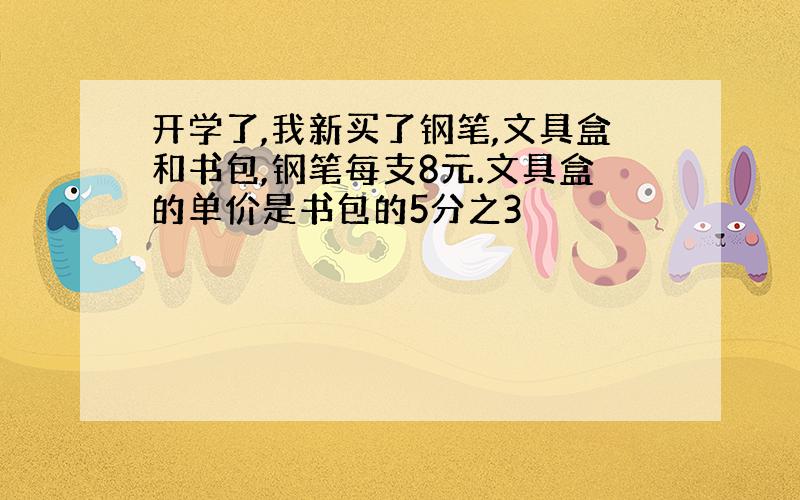 开学了,我新买了钢笔,文具盒和书包,钢笔每支8元.文具盒的单价是书包的5分之3