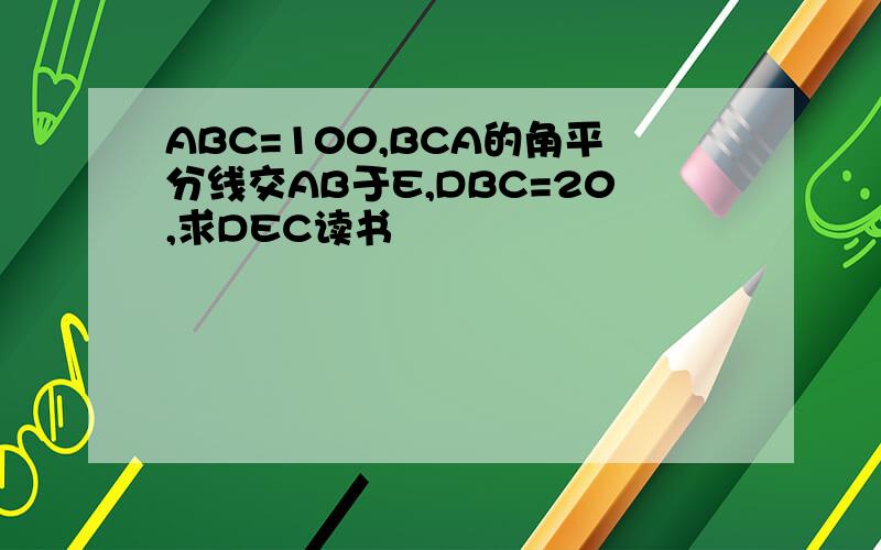 ABC=100,BCA的角平分线交AB于E,DBC=20,求DEC读书