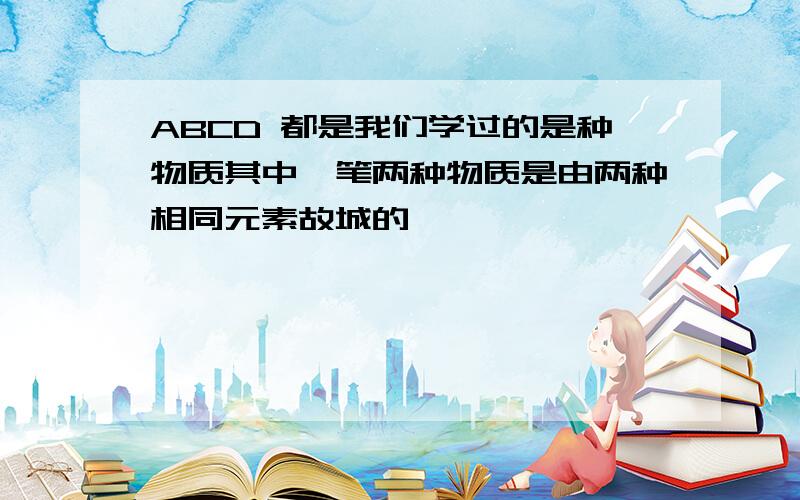 ABCD 都是我们学过的是种物质其中一笔两种物质是由两种相同元素故城的