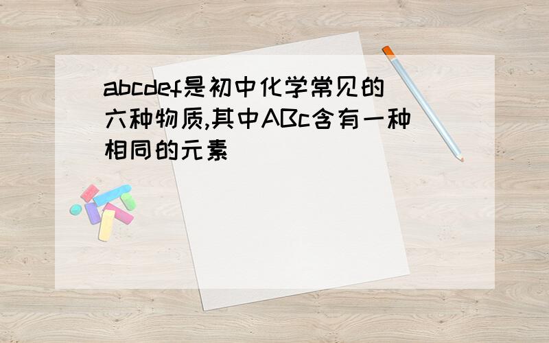 abcdef是初中化学常见的六种物质,其中ABc含有一种相同的元素