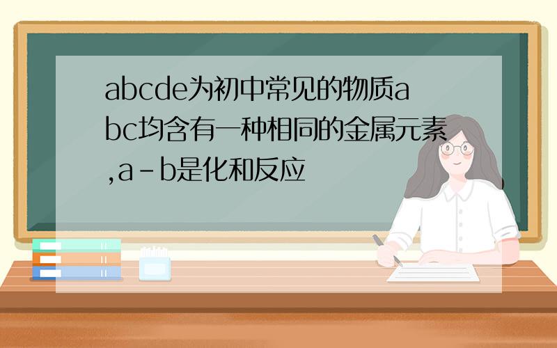 abcde为初中常见的物质abc均含有一种相同的金属元素,a-b是化和反应