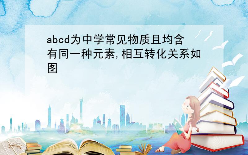 abcd为中学常见物质且均含有同一种元素,相互转化关系如图