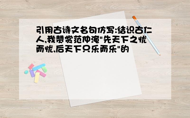 引用古诗文名句仿写:结识古仁人,我赞赏范仲淹"先天下之忧而忧,后天下只乐而乐"的