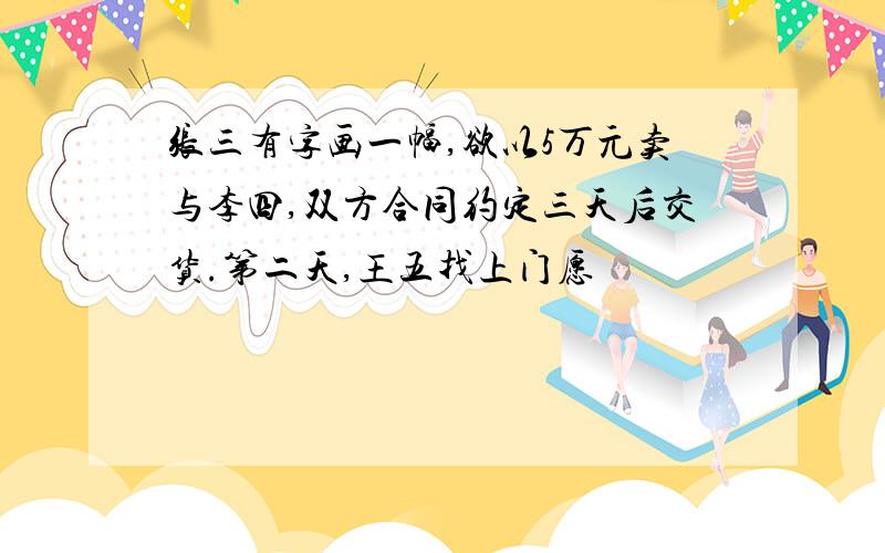 张三有字画一幅,欲以5万元卖与李四,双方合同约定三天后交货.第二天,王五找上门愿