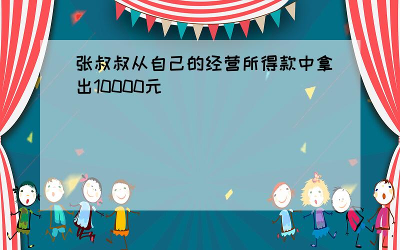 张叔叔从自己的经营所得款中拿出10000元