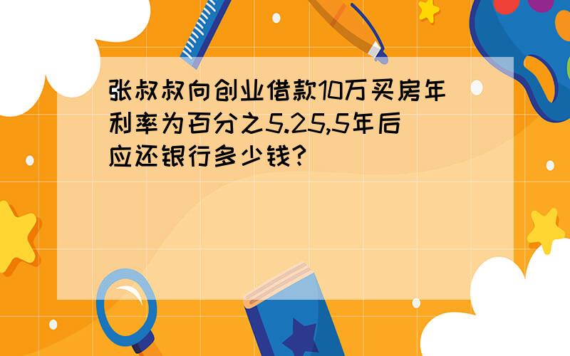 张叔叔向创业借款10万买房年利率为百分之5.25,5年后应还银行多少钱?