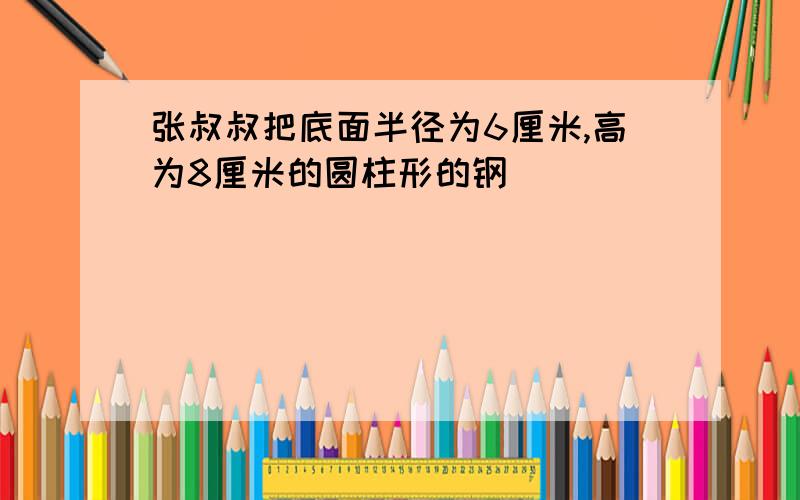 张叔叔把底面半径为6厘米,高为8厘米的圆柱形的钢