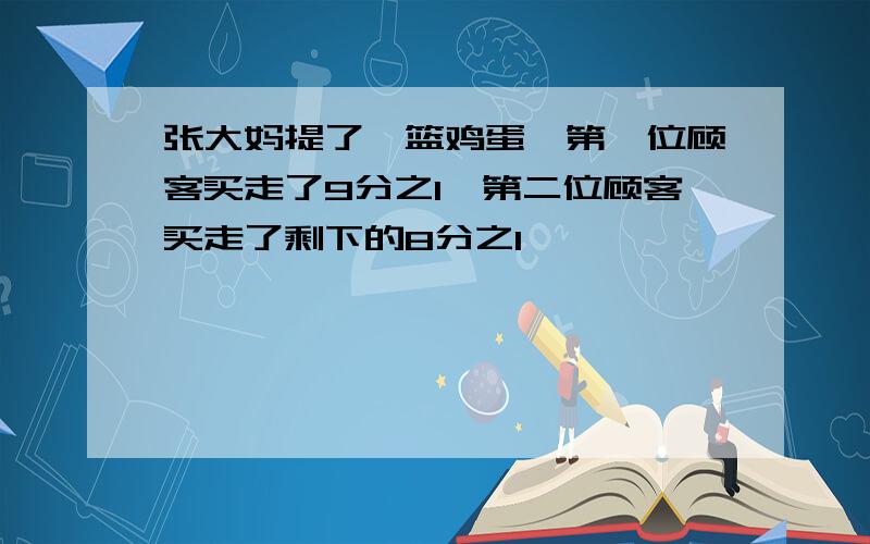 张大妈提了一篮鸡蛋,第一位顾客买走了9分之1,第二位顾客买走了剩下的8分之1