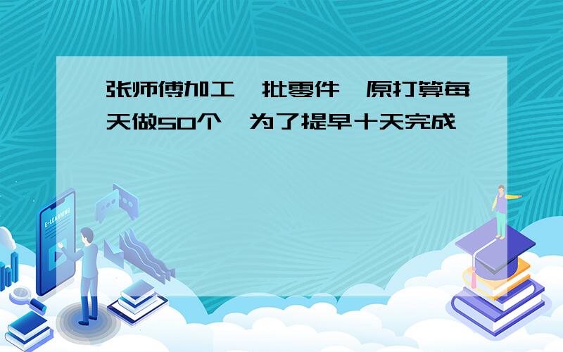 张师傅加工一批零件,原打算每天做50个,为了提早十天完成