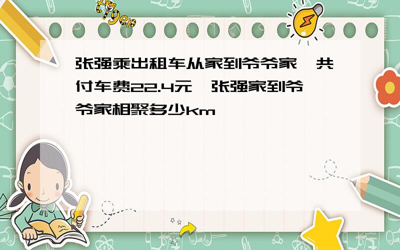 张强乘出租车从家到爷爷家,共付车费22.4元,张强家到爷爷家相聚多少km
