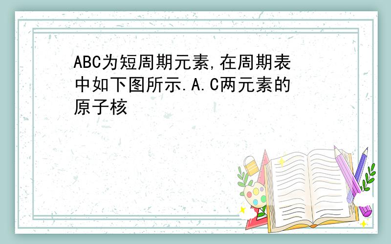 ABC为短周期元素,在周期表中如下图所示.A.C两元素的原子核