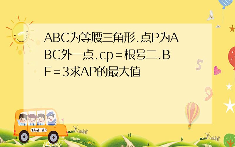 ABC为等腰三角形.点P为ABC外一点.cp＝根号二.BF＝3求AP的最大值