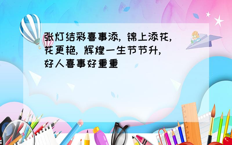 张灯结彩喜事添, 锦上添花,花更艳, 辉煌一生节节升, 好人喜事好重重