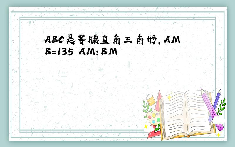 ABC是等腰直角三角形,AMB=135 AM:BM