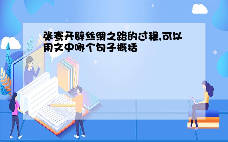 张骞开辟丝绸之路的过程,可以用文中哪个句子概括