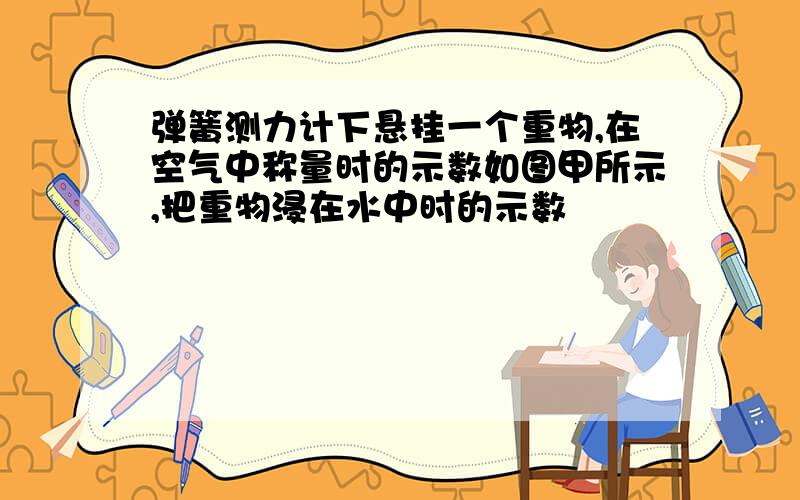 弹簧测力计下悬挂一个重物,在空气中称量时的示数如图甲所示,把重物浸在水中时的示数