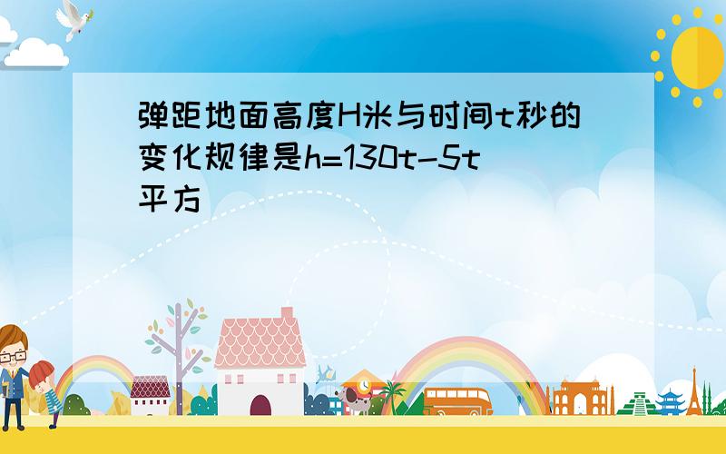 弹距地面高度H米与时间t秒的变化规律是h=130t-5t平方