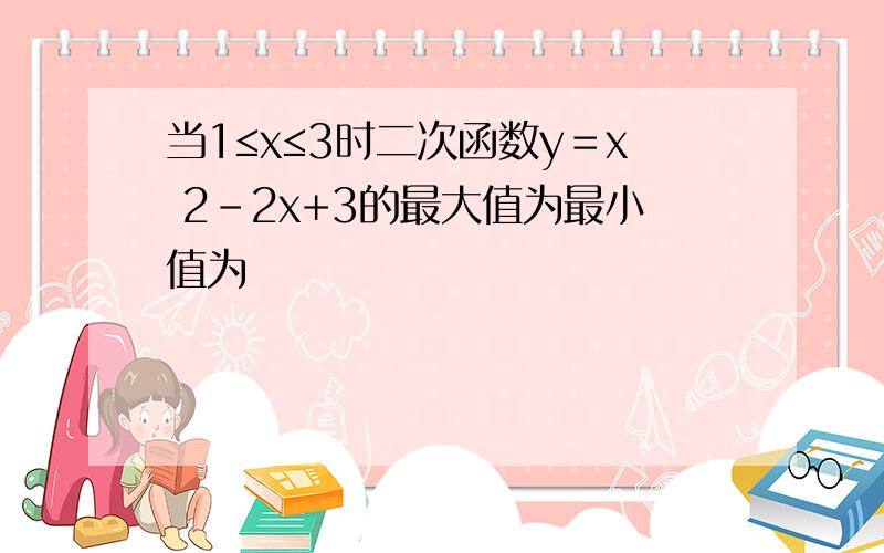 当1≤x≤3时二次函数y＝x 2-2x+3的最大值为最小值为