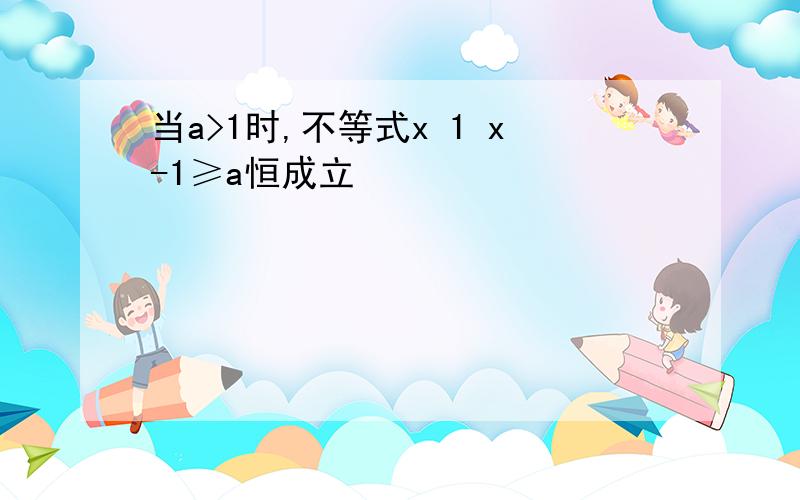 当a>1时,不等式x 1 x-1≥a恒成立