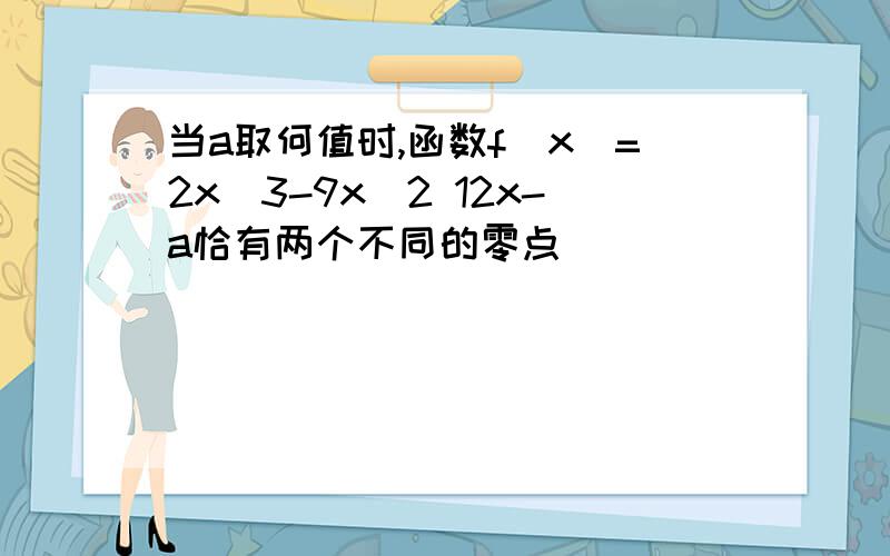 当a取何值时,函数f(x)=2x^3-9x^2 12x-a恰有两个不同的零点