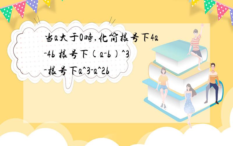 当a大于0时,化简根号下4a-4b 根号下(a-b)^3-根号下a^3-a^2b