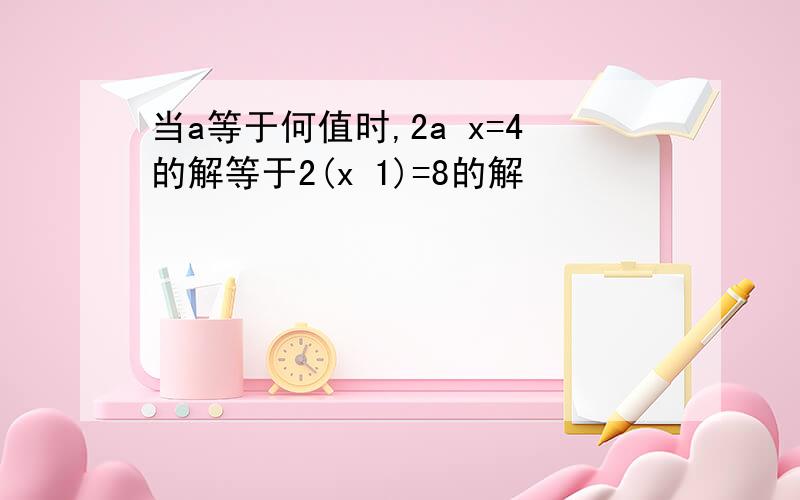 当a等于何值时,2a x=4的解等于2(x 1)=8的解