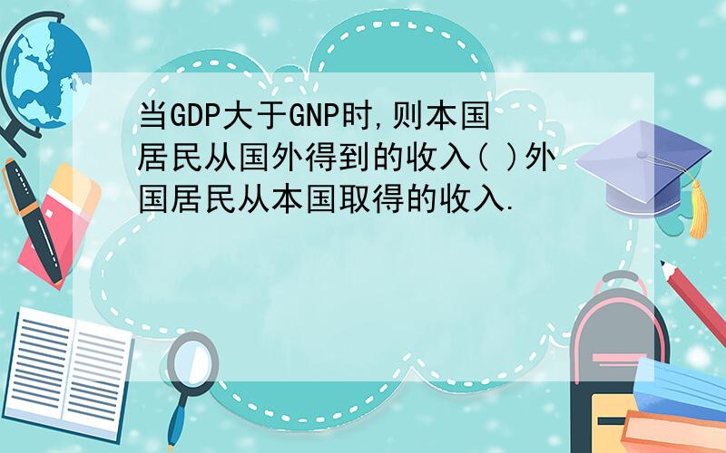 当GDP大于GNP时,则本国居民从国外得到的收入( )外国居民从本国取得的收入.