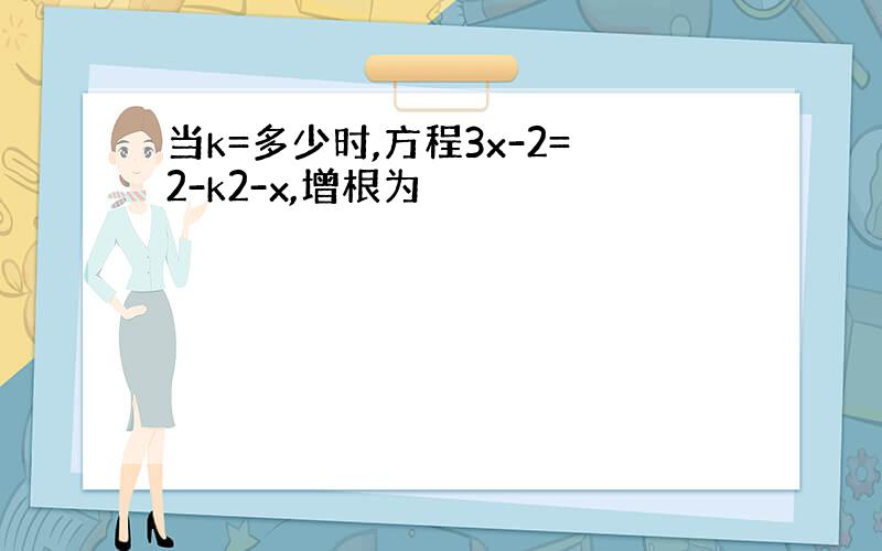 当k=多少时,方程3x-2=2-k2-x,增根为