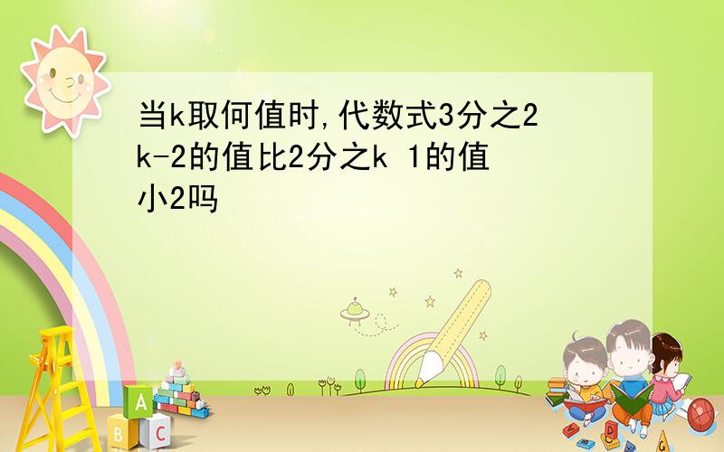 当k取何值时,代数式3分之2k-2的值比2分之k 1的值小2吗