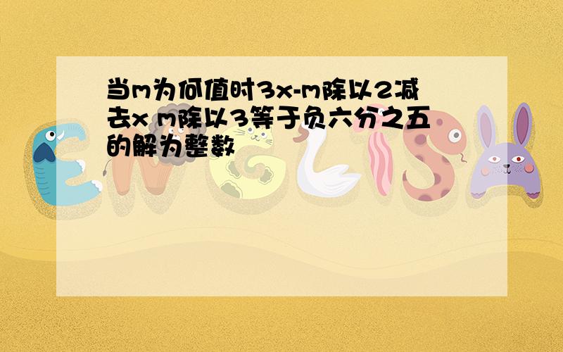 当m为何值时3x-m除以2减去x m除以3等于负六分之五的解为整数