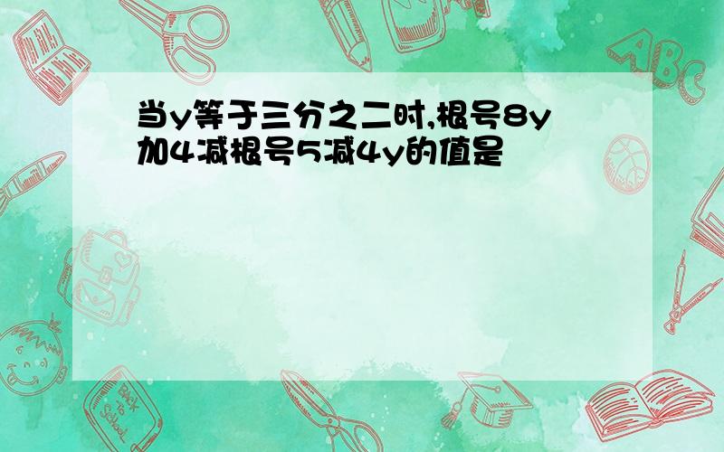 当y等于三分之二时,根号8y加4减根号5减4y的值是