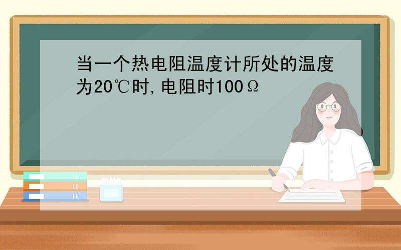 当一个热电阻温度计所处的温度为20℃时,电阻时100Ω