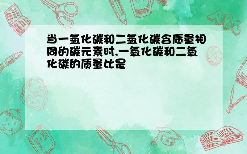 当一氧化碳和二氧化碳含质量相同的碳元素时,一氧化碳和二氧化碳的质量比是