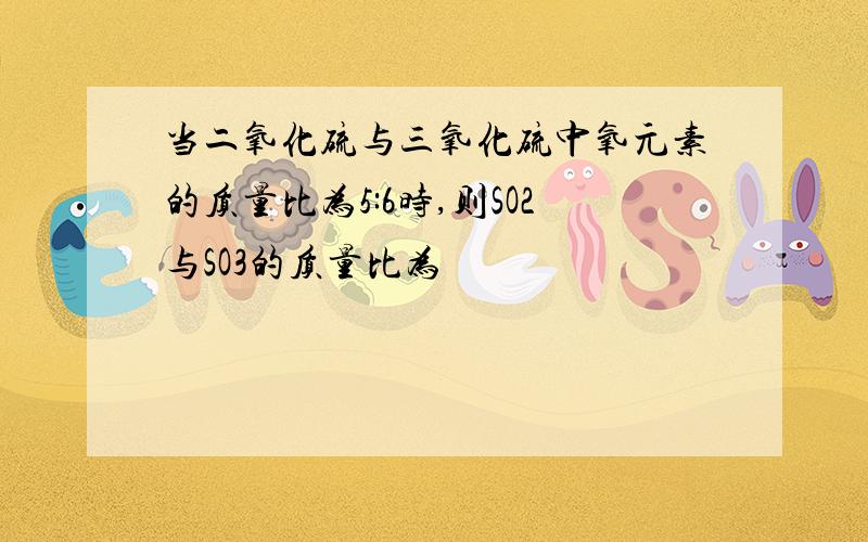 当二氧化硫与三氧化硫中氧元素的质量比为5:6时,则SO2与SO3的质量比为