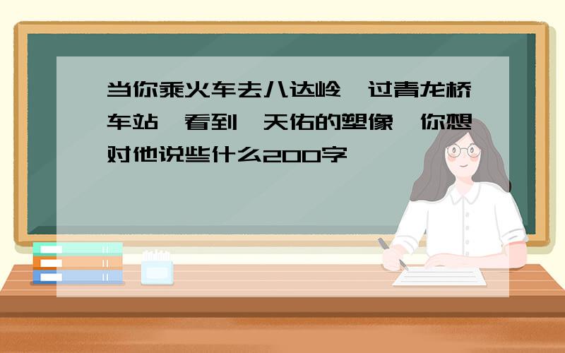 当你乘火车去八达岭,过青龙桥车站,看到詹天佑的塑像,你想对他说些什么200字