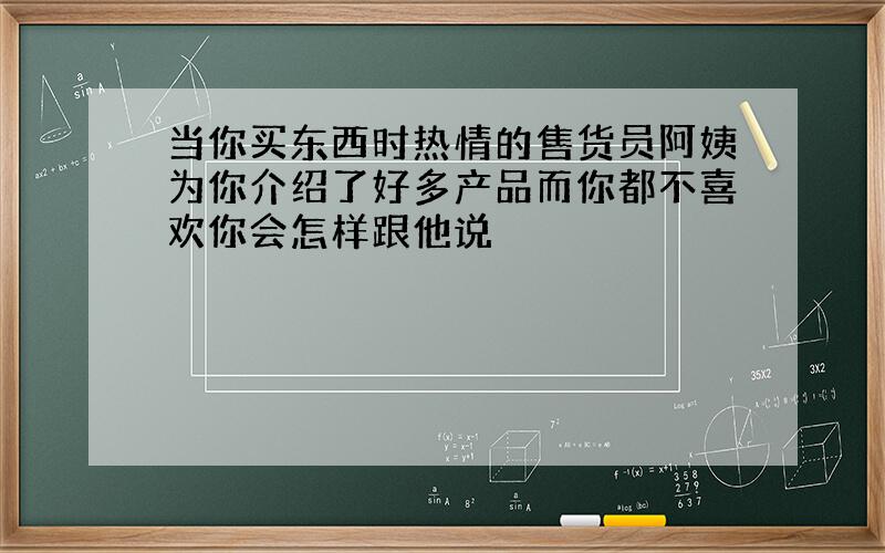 当你买东西时热情的售货员阿姨为你介绍了好多产品而你都不喜欢你会怎样跟他说