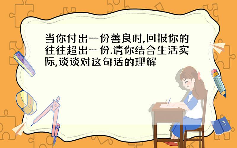 当你付出一份善良时,回报你的往往超出一份.请你结合生活实际,谈谈对这句话的理解