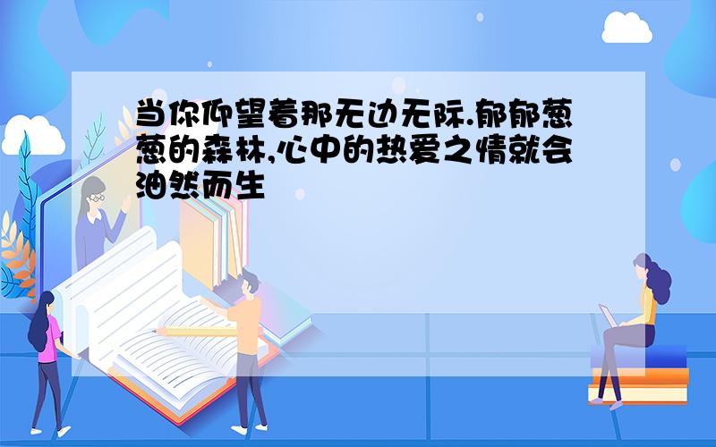 当你仰望着那无边无际.郁郁葱葱的森林,心中的热爱之情就会油然而生