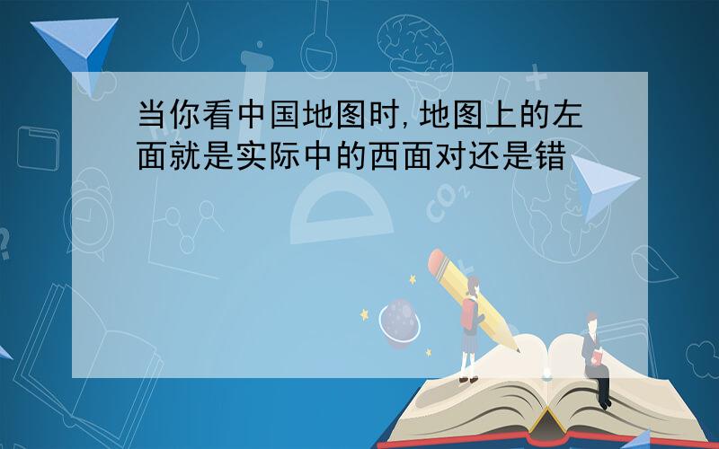 当你看中国地图时,地图上的左面就是实际中的西面对还是错